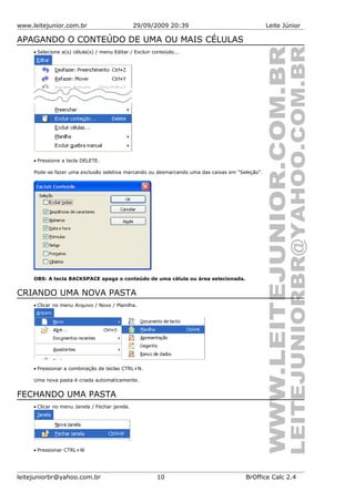 www.leitejunior.com.br 29/09/2009 20:39 Leite Júnior
APAGANDO O CONTEÚDO DE UMA OU MAIS CÉLULAS
• Selecione a(s) célula(s) / menu Editar / Excluir conteúdo...
• Pressione a tecla DELETE.
Pode-se fazer uma exclusão seletiva marcando ou desmarcando uma das caixas em “Seleção”.
OBS: A tecla BACKSPACE apaga o conteúdo de uma célula ou área selecionada.
CRIANDO UMA NOVA PASTA
• Clicar no menu Arquivo / Novo / Planilha.
• Pressionar a combinação de teclas CTRL+N.
Uma nova pasta é criada automaticamente.
FECHANDO UMA PASTA
• Clicar no menu Janela / Fechar janela.
• Pressionar CTRL+W
leitejuniorbr@yahoo.com.br 10 BrOffice Calc 2.4
 