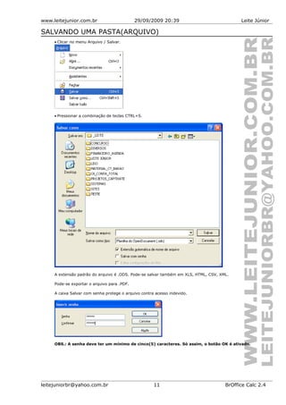 www.leitejunior.com.br 29/09/2009 20:39 Leite Júnior
SALVANDO UMA PASTA(ARQUIVO)
• Clicar no menu Arquivo / Salvar.
• Pressionar a combinação de teclas CTRL+S.
A extensão padrão do arquivo é .ODS. Pode-se salvar também em XLS, HTML, CSV, XML.
Pode-se exportar o arquivo para .PDF.
A caixa Salvar com senha protege o arquivo contra acesso indevido.
OBS.: A senha deve ter um mínimo de cinco(5) caracteres. Só assim, o botão OK é ativado.
leitejuniorbr@yahoo.com.br 11 BrOffice Calc 2.4
 