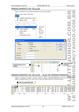 www.leitejunior.com.br 29/09/2009 20:39 Leite Júnior
PREENCHIMENTO DE CÉLULAS
Copia o conteúdo de uma célula preenchendo-o por outras células.
Clicar no menu Editar / Preencher.
PREENCHIMENTO DE CÉLULAS – ALÇA DE PREENCHIMENTO
Digitar o conteúdo na célula / Gravar o dado na célula / CLICAR+ARRASTAR a alça de preenchimento, o
pequeno quadrado que fica no canto inferior direito da célula ativa até a célula de destino.
leitejuniorbr@yahoo.com.br 21 BrOffice Calc 2.4
Alça de preenchimento
Preenchimento para
abaixo
Preenchimento
em série
 