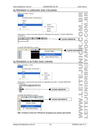 www.leitejunior.com.br 29/09/2009 20:39 Leite Júnior
ALTERANDO A LARGURA DAS COLUNAS
• Menu Formatar / Coluna.
• Posicionar o mouse entre duas colunas no cabeçalho das colunas / CLICAR+ARRASTAR
• CLICAR 2x.
• CLICAR COM DIREITO na coluna.
ALTERANDO A ALTURA DAS LINHAS
• Menu Formatar / Linha.
• Posicionar o mouse entre duas linhas no cabeçalho das linhas / CLICAR+ARRASTAR.
• CLICAR 2x.
• CLICAR COM DIREITO na linha.
OBS.: Pressione a tecla ALT+TECLAS de navegação para ajustar pelo teclado.
leitejuniorbr@yahoo.com.br 23 BrOffice Calc 2.4
CLICAR COM DIREITO
CLICAR+ARRASTAR
CLICAR COM DIREITO.
CLICAR+ARRASTAR
 