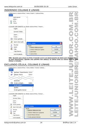 www.leitejunior.com.br 29/09/2009 20:39 Leite Júnior
INSERINDO COLUNAS E LINHAS
• Selecionar a coluna-linha / menu Inserir / coluna-linha.
• CLICAR COM DIREITO na célula-coluna-linha / Inserir...
OBS.: Quando uma coluna ou linha é inserida ocorre um deslocamento de dados para direita(coluna)
ou para baixo(linha). Quando uma planilha tem dado(s) na última linha ou coluna NÃO se pode
efetuar a inclusão.
EXCLUINDO CÉLULA, COLUNAS E LINHAS
• Selecionar a coluna-linha / menu Editar / Excluir células...
• CLICAR COM DIREITO na célula-coluna-linha / Excluir...
leitejuniorbr@yahoo.com.br 24 BrOffice Calc 2.4
 
