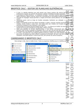 www.leitejunior.com.br 29/09/2009 20:39 Leite Júnior
BROFFICE CALC - EDITOR DE PLANILHAS ELETRÔNICAS
• O Calc é a planilha eletrônica que você sempre quis. Novos usuários vão achá-la fácil de aprender;
profissionais e experts nos números vão apreciar a extensa variedade de funções avançadas.
• A tecnologia de Tabela Dinâmica - ou Assistente de Dados - torna fácil importar dados brutos do banco de
dados corporativo, depois cruzá-los, resumi-los e convertê-los em informações compreensíveis.
• Fórmulas em linguagem natural permitem a criação de fórmulas usando palavras. Por exemplo, "vendas –
custos".
• Assistentes guiam você ao longo de funções avançadas, facilitando sua utilização e aumentando a
produtividade.
• Estilos e Formatação tornam fácil aplicar formatação a células, incluindo conteúdo livremente rotacionado,
modelos, fundos, bordas e muito mais. Você ainda pode usar modelos com funções prontas e, assim,
concentrar-se apenas no que interessa: o seu trabalho.
• O Gerenciador de Cenários permite análises do tipo "e se..." ao clique de um botão. Por exemplo, compare a
margem de lucros para previsões de vendas altas, médias e baixas.
• Salve suas planilhas no formato OpenDocument, o novo padrão internacional para documentos de
escritório. Este formato é baseado na linguagem XML e, por isso, com ele você não está amarrado ao Calc.
Você pode abrir suas planilhas em qualquer outro programa compatível com OpenDocument.
• E, é claro, você pode abrir suas antigas planilhas do Excel ou salvar suas novas planilhas no formato XLS
para enviar às pessoas que ainda utilizam os produtos da Microsoft. Se tudo o que eles querem é ver os
resultados, você pode exportar o arquivo para PDF, sem precisar de nenhum programa.
CARREGANDO O BROFFICE CALC
Para carregar o Calc, clicar no botão Iniciar / Todos os programas / BrOffice.org 2.4 / BrOffice.org Calc.
leitejuniorbr@yahoo.com.br 3 BrOffice Calc 2.4
 
