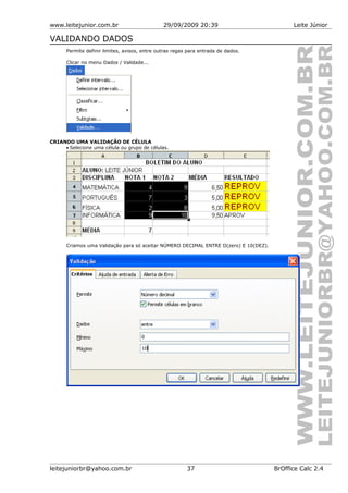 www.leitejunior.com.br 29/09/2009 20:39 Leite Júnior
VALIDANDO DADOS
Permite definir limites, avisos, entre outras regas para entrada de dados.
Clicar no menu Dados / Validade...
CRIANDO UMA VALIDAÇÃO DE CÉLULA
• Selecione uma célula ou grupo de células.
Criamos uma Validação para só aceitar NÚMERO DECIMAL ENTRE O(zero) E 10(DEZ).
leitejuniorbr@yahoo.com.br 37 BrOffice Calc 2.4
 