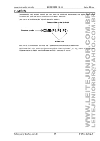 www.leitejunior.com.br 29/09/2009 20:39 Leite Júnior
FUNÇÕES
Genericamente uma função consiste em uma série de operações matemáticas que agem sobre valores
fornecidos pelo usuário e retorna obrigatoriamente algum resultado.
Uma função se caracteriza pela seguinte estrutura genérica:
Toda função é composta por um nome que é sucedido obrigatoriamente por parênteses.
Dependendo da função, dentro dos parênteses podem existir argumentos , ou seja, valores ou referências a
células e que serão usados pela função para retornar o resultado da função.
leitejuniorbr@yahoo.com.br 47 BrOffice Calc 2.4
 