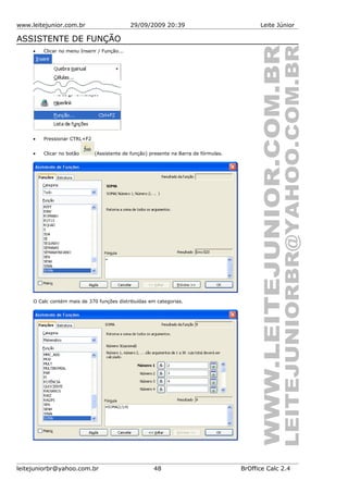 www.leitejunior.com.br 29/09/2009 20:39 Leite Júnior
ASSISTENTE DE FUNÇÃO
• Clicar no menu Inserir / Função...
• Pressionar CTRL+F2
• Clicar no botão (Assistente de função) presente na Barra de fórmulas.
O Calc contém mais de 370 funções distribuídas em categorias.
leitejuniorbr@yahoo.com.br 48 BrOffice Calc 2.4
 