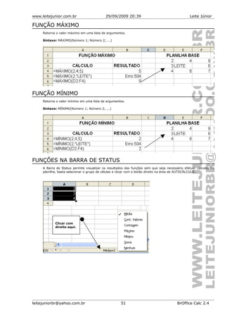 www.leitejunior.com.br 29/09/2009 20:39 Leite Júnior
FUNÇÃO MÁXIMO
Retorna o valor máximo em uma lista de argumentos.
Sintaxe: MÁXIMO(Número 1; Número 2; ...)
FUNÇÃO MÍNIMO
Retorna o valor mínimo em uma lista de argumentos.
Sintaxe: MÍNIMO(Número 1; Número 2; ...)
FUNÇÕES NA BARRA DE STATUS
A Barra de Status permite visualizar os resultados das funções sem que seja necessário efetuar cálculos na
planilha, basta selecionar o grupo de células e clicar com o botão direito na área de AUTOCÁLCULO.
leitejuniorbr@yahoo.com.br 51 BrOffice Calc 2.4
Clicar com
direito aqui.
 