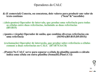 Operadores do CALC
& (E comercial) Conecta, ou concatena, dois valores para produzir um valor de
texto contínuo
(“bem"&"sucedido)
: (dois-pontos) Operador de intervalo, que produz uma referência para todas
as células entre duas referências, incluindo as duas referências
(B5:B15)

; (ponto e vírgula) Operador de união, que combina diversas referências em
uma referência
(SOMA(B5:B15;D5:D15))
(exclamação) Operador de interseção, que produz sobre referência a células
comuns a duas referências no CALC (B7:B7!C6:C8)
. (Ponto) No CALC serve para separar a célula da planilha quando o cálculo
indica uma célula em outra planilha (Soma(B2;Plan1.C1))

16

 