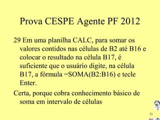 Prova CESPE Agente PF 2012
29 Em uma planilha CALC, para somar os
valores contidos nas células de B2 até B16 e
colocar o resultado na célula B17, é
suficiente que o usuário digite, na célula
B17, a fórmula =SOMA(B2:B16) e tecle
Enter.
Certa, porque cobra conhecimento básico de
soma em intervalo de células
21

 