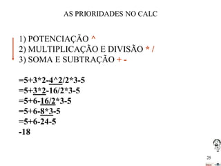 AS PRIORIDADES NO CALC

1) POTENCIAÇÃO ^
2) MULTIPLICAÇÃO E DIVISÃO * /
3) SOMA E SUBTRAÇÃO + =5+3*2-4^2/2*3-5
=5+3*2-16/2*3-5
=5+6-16/2*3-5
=5+6-8*3-5
=5+6-24-5
-18
25

 