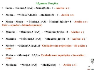 Algumas funções
• Soma - =Soma(A1;A2) – Soma(5;3) – 8 – Aceita : e ;
• Média - =Média(A1:A5) - Média(5;3) – 4 – Aceita : e ;
• Moda – Modo - = Modo(A1;A5) – Modo(5;8;3;8) = 8 - Aceita : e ;
#n/d – amodal – bimodal(menor)
• Mínimo – =Mínimo(A1;A5) - =Mínimo(2;3;5) – 2 – Aceita : e ;
• Máximo – =Máximo(A1;A5) – =Máximo(2;4;5) – 5 – Aceita : e ;
• Menor – =Menor(A1:A5;2) - Cuidado com repetições – Só aceita :
com ;
• Maior – =Maior(A1:A5;2) - Cuidado com repetições - Só aceita :
com ;

• Mediana – =Med(A1:A5) – =Med(2;5;4) – 4 – Aceita : e ;

29

 