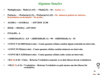 Algumas funções
•

Multiplicação – Mult(A1;A5) - =Mult(2;5) – 10 – Aceita : e ;

•

Potência – =Potência(A1;2) - =Potência(A1;A5) – Os números podem ser inteiros,
fracionários ou decimais) – Só aceita ;

•

AGORA - =AGORA() - 6/07/2010 21:00

•

HOJE - =HOJE() – 6/07/2010

•

INT(6,89) – 6

•

=ARRED(6,85;1) – 6,9 - ARRED(86,85;-1) – 90 – ARRED(8,68;-1) – 10

•

=CONT.VALORES(intervalo) – Conta quantas células contêm algum conteúdo no intervalo.

•

=CONT.NUM(intervalo) – Conta quantas células contêm números no intervalo.

•

=CONTAR.VAZIO(intervalo) – Conta quantas células estão vazias no intervalo.

•

=E(8=8; 6=8) = Falso – Retorna Verdadeiro somente se os dois blocos forem verdadeiros

•

=OU(5=5; 4=2) = Verdadeiro – Retorna Verdadeiro se pelo menos um dos blocos for
verdadeiro.
30

 