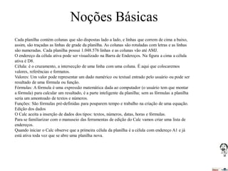 Noções Básicas
Cada planilha contém colunas que são dispostas lado a lado, e linhas que correm de cima a baixo,
assim, são traçadas as linhas de grade da planilha. As colunas são rotuladas com letras e as linhas
são numeradas. Cada planilha possui 1.048.576 linhas e as colunas vão até AMJ.
O endereço da célula ativa pode ser visualizado na Barra de Endereços. Na figura a cima a célula
ativa é D8.
Célula: é o cruzamento, a intersecção de uma linha com uma coluna. É aqui que colocaremos
valores, referências e formatos.
Valores: Um valor pode representar um dado numérico ou textual entrado pelo usuário ou pode ser
resultado de uma fórmula ou função.
Fórmulas: A fórmula é uma expressão matemática dada ao computador (o usuário tem que montar
a fórmula) para calcular um resultado, é a parte inteligente da planilha; sem as fórmulas a planilha
seria um amontoado de textos e números.
Funções: São fórmulas pré-definidas para pouparem tempo e trabalho na criação de uma equação.
Edição dos dados
O Calc aceita a inserção de dados dos tipos: textos, números, datas, horas e fórmulas.
Para se familiarizar com o manuseio das ferramentas de edição do Calc vamos criar uma lista de
endereços.
Quando iniciar o Calc observe que a primeira célula da planilha é a célula com endereço A1 e já
está ativa toda vez que se abre uma planilha nova.

 