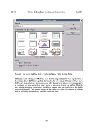 CDTC                 Centro de Difusão de Tecnologia e Conhecimento                 Brasil/DF




   Figura 5 - Via painel Modiﬁcar Slide > Título, Gráﬁco ou Título, Gráﬁco, Texto

   Utiliza-se novamente o painel Modiﬁcar Slide do Impress para escolher mais rapidamente a
   formatação de um SLIDE com gráﬁco. Dentre eles, há um em que utiliza-se um Título e um
   Gráﬁco em sua estrutura e outros dois, que além destes itens, possuem um espaço para
   a escrita de um texto, variando a ordem como se apresenta o texto e o gráﬁco. Clicando
   com o botão direito do mouse sobre o gráﬁco, o espaço para o preenchimento dos dados
   aparecerá (ﬁgura 6). Para concluir a inserção dos dados no gráﬁco, deve-se apertar o botão
   Aplicar ao Gráﬁco, revelando em seguida o resultado ﬁnal.




                                            101
 