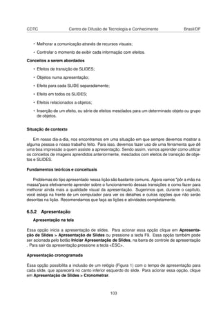 CDTC                   Centro de Difusão de Tecnologia e Conhecimento                Brasil/DF


   • Melhorar a comunicação através de recursos visuais;

   • Controlar o momento de exibir cada informação com efeitos.

Conceitos a serem abordados

   • Efeitos de transição de SLIDES;

   • Objetos numa apresentação;

   • Efeito para cada SLIDE separadamente;

   • Efeito em todos os SLIDES;

   • Efeitos relacionados a objetos;

   • Inserção de um efeito, ou série de efeitos mesclados para um determinado objeto ou grupo
     de objetos.


Situação de contexto

    Em nosso dia-a-dia, nos encontramos em uma situação em que sempre devemos mostrar a
alguma pessoa o nosso trabalho feito. Para isso, devemos fazer uso de uma ferramenta que dê
uma boa impressão a quem assiste a apresentação. Sendo assim, vamos aprender como utilizar
os conceitos de imagens aprendidos anteriormente, mesclados com efeitos de transição de obje-
tos e SLIDES.

Fundamentos teóricos e conceituais

   Problemas do tipo apresentado nessa lição são bastante comuns. Agora vamos "pôr a mão na
massa"para efetivamente aprender sobre o funcionamento dessas transições e como fazer para
melhorar ainda mais a qualidade visual da apresentação. Sugerimos que, durante o capítulo,
você esteja na frente de um computador para ver os detalhes e outras opções que não serão
descritas na lição. Recomendamos que faça as lições e atividades completamente.

6.5.2 Apresentação
   Apresentação na tela

Essa opção inicia a apresentação de slides. Para acionar essa opção clique em Apresenta-
ção de Slides > Apresentação de Slides ou pressione a tecla F9. Essa opção também pode
ser acionada pelo botão Iniciar Apresentação de Slides, na barra de controle de apresentação
. Para sair da apresentação pressione a tecla <ESC>.

Apresentação cronogramada

Essa opção possibilita a inclusão de um relógio (Figura 1) com o tempo de apresentação para
cada slide, que aparecerá no canto inferior esquerdo do slide. Para acionar essa opção, clique
em Apresentação de Slides > Cronometrar.



                                             103
 