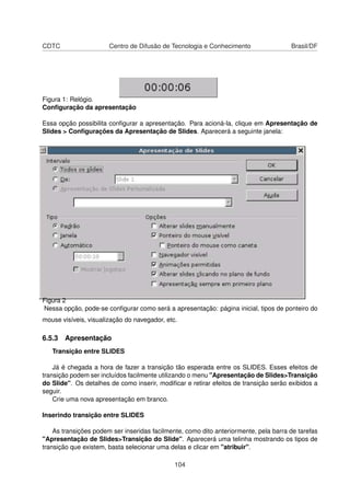 CDTC                   Centro de Difusão de Tecnologia e Conhecimento                 Brasil/DF




Figura 1: Relógio.
Conﬁguração da apresentação

Essa opção possibilita conﬁgurar a apresentação. Para acioná-la, clique em Apresentação de
Slides > Conﬁgurações da Apresentação de Slides. Aparecerá a seguinte janela:




Figura 2
Nessa opção, pode-se conﬁgurar como será a apresentação: página inicial, tipos de ponteiro do
mouse visíveis, visualização do navegador, etc.

6.5.3 Apresentação
   Transição entre SLIDES

    Já é chegada a hora de fazer a transição tão esperada entre os SLIDES. Esses efeitos de
transição podem ser incluídos facilmente utilizando o menu "Apresentação de Slides>Transição
do Slide". Os detalhes de como inserir, modiﬁcar e retirar efeitos de transição serão exibidos a
seguir.
    Crie uma nova apresentação em branco.

Inserindo transição entre SLIDES

    As transições podem ser inseridas facilmente, como dito anteriormente, pela barra de tarefas
"Apresentação de Slides>Transição do Slide". Aparecerá uma telinha mostrando os tipos de
transição que existem, basta selecionar uma delas e clicar em "atribuir".

                                              104
 