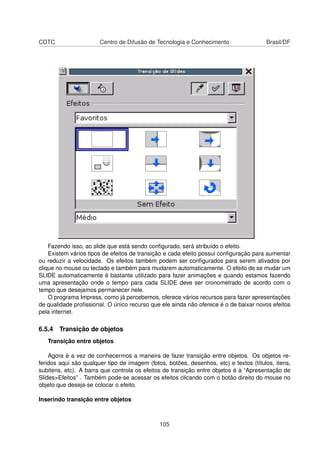 CDTC                   Centro de Difusão de Tecnologia e Conhecimento                  Brasil/DF




    Fazendo isso, ao slide que está sendo conﬁgurado, será atribuído o efeito.
    Existem vários tipos de efeitos de transição e cada efeito possui conﬁguração para aumentar
ou reduzir a velocidade. Os efeitos também podem ser conﬁgurados para serem ativados por
clique no mouse ou teclado e também para mudarem automaticamente. O efeito de se mudar um
SLIDE automaticamente é bastante utilizado para fazer animações e quando estamos fazendo
uma apresentação onde o tempo para cada SLIDE deve ser cronometrado de acordo com o
tempo que desejamos permanecer nele.
    O programa Impress, como já percebemos, oferece vários recursos para fazer apresentações
de qualidade proﬁssional. O único recurso que ele ainda não oferece é o de baixar novos efeitos
pela internet.

6.5.4 Transição de objetos
   Transição entre objetos

    Agora é a vez de conhecermos a maneira de fazer transição entre objetos. Os objetos re-
feridos aqui são qualquer tipo de imagem (fotos, botões, desenhos, etc) e textos (títulos, itens,
subitens, etc). A barra que controla os efeitos de transição entre objetos é a “Apresentação de
Slides>Efeitos” . Também pode-se acessar os efeitos clicando com o botão direito do mouse no
objeto que deseja-se colocar o efeito.

Inserindo transição entre objetos



                                              105
 