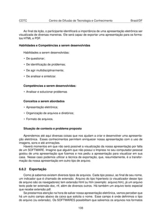 CDTC                    Centro de Difusão de Tecnologia e Conhecimento                 Brasil/DF


    Ao ﬁnal da lição, o participante identiﬁcará a importância de uma apresentação eletrônica ser
visualizada de diversas maneiras. Ele será capaz de exportar uma apresentação para os forma-
tos HTML e PDF.

Habilidades e Competências a serem desenvolvidas

   Habilidades a serem desenvolvidas:

   • De questionar;

   • De identiﬁcação de problemas;

   • De agir multidisciplinarmente;

   • De analisar e sintetizar.


   Competências a serem desenvolvidas:

   • Analisar e solucionar problemas


   Conceitos a serem abordados

   • Apresentação eletrônica;

   • Organização de arquivos e diretórios;

   • Formato de arquivos.


   Situação de contexto e problema proposto

   Aprendemos até aqui diversas coisas que nos ajudam a criar e desenvolver uma apresenta-
ção eletrônica. Esses conhecimentos permitem enriquecer nossa apresentação com o uso de
imagens, sons e até animações.
   Haverá momentos em que não será possível a visualização da nossa apresentação por falta
de um SOFTWARE. Imagine que alguém que não possui o Impress no seu computador pessoal
gostou de uma apresentação que ﬁzemos e nos pediu a apresentação para visualizar em sua
casa. Nesse caso podemos utilizar a técnica de exportação, que, resumidamente, é a transfor-
mação da nossa apresentação em outro tipo de arquivo.

6.6.2 Exportação
    Como já sabemos existem diversos tipos de arquivos. Cada tipo possui, ao ﬁnal de seu nome,
um indicador que é chamado de extensão. Arquivo do tipo hipertexto (o visualizador desse tipo
de arquivo são os navegadores) tem extensão html ou htm (exemplo: arquivo.htm), já um arquivo
texto pode ter extensão doc, rtf, além de diversos outros. Há também um arquivo texto especial
que recebe extensão pdf.
    Se prestarmos atenção na hora de salvar nossa apresentação eletrônica, vamos perceber que
há um outro campo abaixo da caixa que solicita o nome. Esse campo é onde deﬁnimos o tipo
do arquivo (ou extensão). Os SOFTWARES possibilitam que salvemos os arquivos nos formatos

                                              108
 