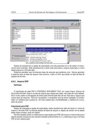CDTC                   Centro de Difusão de Tecnologia e Conhecimento                Brasil/DF




   Depois de acessarmos a opção de exportação uma tela parecida com a de salvar um docu-
mento será mostrada. Nela escolheremos o local onde será salvo o arquivo exportado, o nome
desse arquivo e o formato dele.
   Podemos perceber que há diversos tipos de arquivos que podemos criar. Vamos aprender
a exportar para os tipos de arquivo mais comuns, o pdf e o html, que estão no topo da lista de
opções de formato.

6.6.3 Arquivo PDF
   Deﬁnição


   O signiﬁcado da sigla PDF é PORTABLE DOCUMENT FILE, em nossa língua, Arquivo de
Documento Portátil. Esse é um tipo de arquivo que, depois de criado, não pode ser mais editado.
Ele é muito usado na divulgação de textos pela Intarnet pelo fato de ser mais leve e seguro que
outros tipos de arquivos. Para ser visualizado, é necessário que se tenha instalado no compu-
tador um software que o possa ler. Os mais usados são o AcrobatReader, o Xpdf(só em Linux),
além de outros.

Exportando para PDF
   Depois de acessada a opção de exportação, basta escolhermos além do local e o nome do
arquivo o formato PDF na lista de opções de tipos de arquivo e, depois de conferir se os dados
estão todos corretos, clicar em Salvar.
   Na barra padrão existe um atalho para a exportação para PDF. Ele aciona a mesma tela que é
aberta quando acessamos da maneira indicada anteriormente (5.1), a diferença é que o formato
PDF já vem selecionado.

                                             111
 
