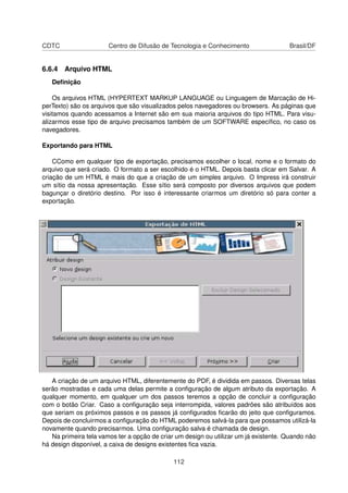 CDTC                   Centro de Difusão de Tecnologia e Conhecimento                 Brasil/DF


6.6.4 Arquivo HTML
   Deﬁnição

    Os arquivos HTML (HYPERTEXT MARKUP LANGUAGE ou Linguagem de Marcação de Hi-
perTexto) são os arquivos que são visualizados pelos navegadores ou browsers. As páginas que
visitamos quando acessamos a Internet são em sua maioria arquivos do tipo HTML. Para visu-
alizarmos esse tipo de arquivo precisamos também de um SOFTWARE especíﬁco, no caso os
navegadores.

Exportando para HTML

    CComo em qualquer tipo de exportação, precisamos escolher o local, nome e o formato do
arquivo que será criado. O formato a ser escolhido é o HTML. Depois basta clicar em Salvar. A
criação de um HTML é mais do que a criação de um simples arquivo. O Impress irá construir
um sítio da nossa apresentação. Esse sítio será composto por diversos arquivos que podem
bagunçar o diretório destino. Por isso é interessante criarmos um diretório só para conter a
exportação.




   A criação de um arquivo HTML, diferentemente do PDF, é dividida em passos. Diversas telas
serão mostradas e cada uma delas permite a conﬁguração de algum atributo da exportação. A
qualquer momento, em qualquer um dos passos teremos a opção de concluir a conﬁguração
com o botão Criar. Caso a conﬁguração seja interrompida, valores padrões são atribuídos aos
que seriam os próximos passos e os passos já conﬁgurados ﬁcarão do jeito que conﬁguramos.
Depois de concluirmos a conﬁguração do HTML poderemos salvá-la para que possamos utilizá-la
novamente quando precisarmos. Uma conﬁguração salva é chamada de design.
   Na primeira tela vamos ter a opção de criar um design ou utilizar um já existente. Quando não
há design disponível, a caixa de designs existentes ﬁca vazia.

                                              112
 