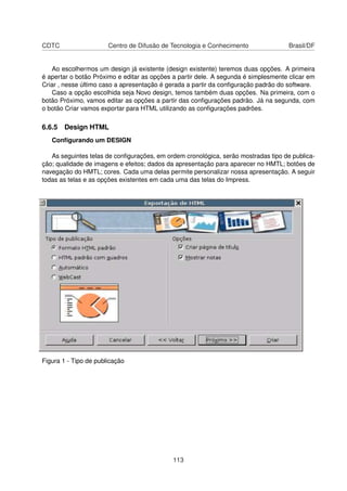 CDTC                   Centro de Difusão de Tecnologia e Conhecimento                Brasil/DF


   Ao escolhermos um design já existente (design existente) teremos duas opções. A primeira
é apertar o botão Próximo e editar as opções a partir dele. A segunda é simplesmente clicar em
Criar , nesse último caso a apresentação é gerada a partir da conﬁguração padrão do software.
   Caso a opção escolhida seja Novo design, temos também duas opções. Na primeira, com o
botão Próximo, vamos editar as opções a partir das conﬁgurações padrão. Já na segunda, com
o botão Criar vamos exportar para HTML utilizando as conﬁgurações padrões.

6.6.5 Design HTML
   Conﬁgurando um DESIGN

   As seguintes telas de conﬁgurações, em ordem cronológica, serão mostradas tipo de publica-
ção; qualidade de imagens e efeitos; dados da apresentação para aparecer no HMTL; botões de
navegação do HMTL; cores. Cada uma delas permite personalizar nossa apresentação. A seguir
todas as telas e as opções existentes em cada uma das telas do Impress.




Figura 1 - Tipo de publicação




                                             113
 