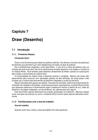 Capítulo 7

Draw (Desenho)

7.1 Introdução
7.1.1 Primeiros Passos
   Introdução Geral

    Draw é uma ferramenta para desenhar gráﬁcos vetoriais. Ela oferece uma série de poderosas
ferramentas que permitem que você rapidamente crie todos os tipos de gráﬁcos.
    Ela é perfeitamente integrada a suite OpenOfﬁce , e isto torna a troca de gráﬁcos entre os
módulos da suite muito fácil. Isto torna relativamente simples desenhar uma imagem e reutilizá-la
no módulo Writer. Você também pode desenhar diretamente do Writer usando um subconjunto
das funções e ferramentas do módulo Draw.
    A funcionalidade do módulo Draw é bastante extensa e completa. Mesmo não tendo sido
desenvolvido para concorrer com aplicações gráﬁcas de alta deﬁnição, ele ainda possui mais
funções que a maioria das ferramentas de desenho integradas a suites de escritório.
    Alguns exemplos para aguçar seu apetite: manuseio de camadas, sistema de posicionamento,
mostrador de medidas e dimensões, conectores para fazer organogramas, funções 3D permitindo
que pequenos desenhos tri-dimensionais sejam criados(com textura e efeitos de luz), estilo do
desenho e da página integrados, curvas de Bezier, etc, apenas para citar alguns.
    Este documento apenas descreverá as funções associadas com desenho. Algumas noções
como manuseio de arquivos ou como o ambiente OOo funciona serão apenas discutidos breve-
mente.

7.1.2 Familiarização com a área de trabalho
   Área de trabalho

   Quando você inicia o Draw, a área de trabalho tem esta aparência :




                                              116
 