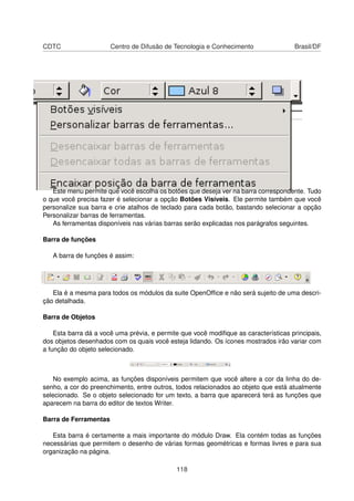 CDTC                   Centro de Difusão de Tecnologia e Conhecimento                Brasil/DF




   Este menu permite que você escolha os botões que deseja ver na barra correspondente. Tudo
o que você precisa fazer é selecionar a opção Botões Visíveis. Ele permite também que você
personalize sua barra e crie atalhos de teclado para cada botão, bastando selecionar a opção
Personalizar barras de ferramentas.
   As ferramentas disponíveis nas várias barras serão explicadas nos parágrafos seguintes.

Barra de funções

   A barra de funções é assim:




   Ela é a mesma para todos os módulos da suite OpenOfﬁce e não será sujeito de uma descri-
ção detalhada.

Barra de Objetos

    Esta barra dá a você uma prévia, e permite que você modiﬁque as características principais,
dos objetos desenhados com os quais você esteja lidando. Os ícones mostrados irão variar com
a função do objeto selecionado.



   No exemplo acima, as funções disponíveis permitem que você altere a cor da linha do de-
senho, a cor do preenchimento, entre outros, todos relacionados ao objeto que está atualmente
selecionado. Se o objeto selecionado for um texto, a barra que aparecerá terá as funções que
aparecem na barra do editor de textos Writer.

Barra de Ferramentas

   Esta barra é certamente a mais importante do módulo Draw. Ela contém todas as funções
necessárias que permitem o desenho de várias formas geométricas e formas livres e para sua
organização na página.

                                             118
 