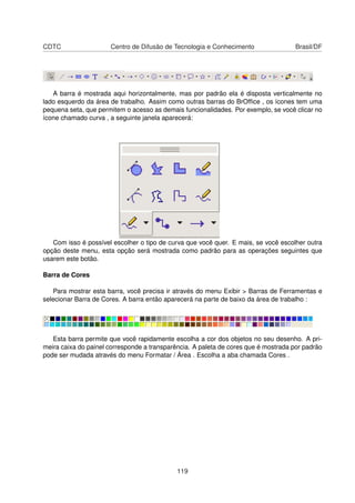 CDTC                  Centro de Difusão de Tecnologia e Conhecimento                 Brasil/DF




   A barra é mostrada aqui horizontalmente, mas por padrão ela é disposta verticalmente no
lado esquerdo da área de trabalho. Assim como outras barras do BrOfﬁce , os ícones tem uma
pequena seta, que permitem o acesso as demais funcionalidades. Por exemplo, se você clicar no
ícone chamado curva , a seguinte janela aparecerá:




   Com isso é possível escolher o tipo de curva que você quer. E mais, se você escolher outra
opção deste menu, esta opção será mostrada como padrão para as operações seguintes que
usarem este botão.

Barra de Cores

   Para mostrar esta barra, você precisa ir através do menu Exibir > Barras de Ferramentas e
selecionar Barra de Cores. A barra então aparecerá na parte de baixo da área de trabalho :




   Esta barra permite que você rapidamente escolha a cor dos objetos no seu desenho. A pri-
meira caixa do painel corresponde a transparência. A paleta de cores que é mostrada por padrão
pode ser mudada através do menu Formatar / Área . Escolha a aba chamada Cores .




                                             119
 