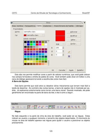 CDTC                  Centro de Difusão de Tecnologia e Conhecimento               Brasil/DF




    Esta aba nos permite modiﬁcar cores a partir de valores numéricos, que você pode colocar
nos campos fornecidos a direita da paleta de cores. Você também pode clicar em Editar e uma
caixa de diálogo aparecerá tornando a escolha das cores mais fácil.
A Barra de Opções

    Esta barra permite que você ative ou desative vários mecanismos que tornam mais fácil a
tarefa de desenhar. Ao contrário das outras barras, a barra de opções não é mostrada por pa-
drão. Já explicamos anteriormente como tornar uma barra visível. Quando mostrada, ela pode
geralmente ser encontrada na parte de baixo da tela, e ela é como a seguir:




   Régua

No lado esquerdo e na parte de cima da área de trabalho, você pode ver as réguas. Estas
indicam ao usuário, a qualquer momento, o tamanho dos objetos desenhados. O movimento do
mouse na área de trabalho aparece nas réguas para ajudar o usuário a posicionar os objetos
precisamente.



                                            120
 
