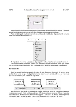 CDTC                  Centro de Difusão de Tecnologia e Conhecimento                Brasil/DF




    As margens da página da área de desenho também são representadas nas réguas. É possível
alterar as margens diretamente através das réguas arrastando-as com o mouse.
    Você também pode mudar diretamente as unidades de medida das réguas clicando em uma
delas com o botão direito do mouse:




   É importante mencionar que as duas réguas podem estar unidades de medida diferentes.0
   As réguas também podem ser usadas para manusear as alças e capturar linhas que tornam
o posicionamento de objetos mais fácil. Este aspecto em particular será tratado mais adiante.

Barra de status

   Esta barra está localizada na parte de baixo da tela. Devemos olhar mais de perto a parte
central desta barra, porque ela é particularmente relevante para o módulo Draw. As três áreas
que são de interesse para nós são as seguintes:




   As dimensões são dadas na unidade de medida atuais(não confundir com as unidades de
medida das réguas). Esta unidade pode ser deﬁnida através da caixa de diálogo, na seção
Desenho/Geral , dentro do menu Ferramentas/opções . Esta caixa de diálogo também permite
que você troque a escala da página. Clicando no número mostrado na barra de status.

                                            121
 