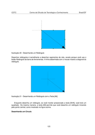 CDTC                  Centro de Difusão de Tecnologia e Conhecimento              Brasil/DF




Ilustração 20 - Desenhando um Retângulo

Desenhar retângulos é semelhante a desenhar segmentos de reta, exceto porque você usa o
botão Retângulo da barra de ferramentas. A linha desenhada com o mouse mostra a diagonal do
retângulo.




Ilustração 21 - Desenhando um Retângulo com a Tecla [Alt]


   Enquanto desenha um retângulo, se você manter pressionado a tecla [Shift], você terá um
quadrado. Da mesma maneira, a tecla [Alt] permite que você desenhe um retângulo iniciando
pelo ponto central, como mostrado na ﬁgura acima.

Desenhando um Círculo




                                            125
 