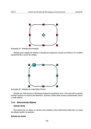 CDTC                  Centro de Difusão de Tecnologia e Conhecimento                Brasil/DF




Ilustração 25 - Seleção para Rotação

   Seleção para rotação de objetos é indicada por pequenos círculos vermelhos é um símbolo
representando o centro de rotação.




Ilustração 26 - Seleção do modo Editar Pontos

   Seleção do modo pontos é indicada por pequenos quadrados azuis. Uma alça extra e grande
também aparece na maioria dos desenhos. Quando o botão editar pontos é pressionado, este é
o modo padrão.

7.2.4 Selecionando Objetos
   Seleção Direta

   Para selecionar um objeto, a maneira mais simples é clicar diretamente sobre ele, e o modo
de seleção padrão irá aparecer.

Seleção por janela

                                            128
 