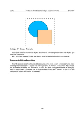 CDTC                   Centro de Difusão de Tecnologia e Conhecimento                  Brasil/DF




Ilustração 27 - Seleção Retangular

   Você pode selecionar diversos objetos desenhando um retângulo ao redor dos objetos que
você quer selecionar:
   Para um objeto ser selecionado, ele precisa estar completamente dentro do retângulo.

Selecionando Objetos Escondidos

    Quando objetos estão localizados atrás de outros, eles ainda podem ser selecionados. Você
precisa primeiro selecionar o objeto que estiver por cima da maneira usual, então clique no ob-
jeto escondido (ou sobre sua localização se você não pode vê-lo) pressionando a tecla [Alt].
Na ilustração abaixo, o quadrado sob o círculo foi selecionado desta maneira (o círculo foi feito
transparente para podermos ver o quadrado):




                                              129
 