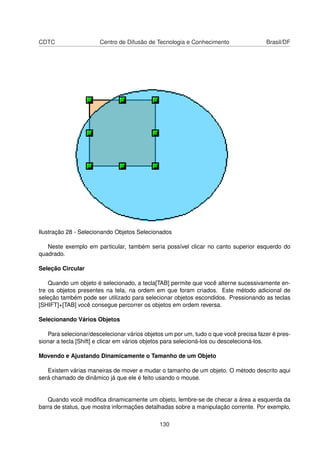 CDTC                   Centro de Difusão de Tecnologia e Conhecimento                 Brasil/DF




Ilustração 28 - Selecionando Objetos Selecionados

   Neste exemplo em particular, também seria possível clicar no canto superior esquerdo do
quadrado.

Seleção Circular

    Quando um objeto é selecionado, a tecla[TAB] permite que você alterne sucessivamente en-
tre os objetos presentes na tela, na ordem em que foram criados. Este método adicional de
seleção também pode ser utilizado para selecionar objetos escondidos. Pressionando as teclas
[SHIFT]+[TAB] você consegue percorrer os objetos em ordem reversa.

Selecionando Vários Objetos

   Para selecionar/descelecionar vários objetos um por um, tudo o que você precisa fazer é pres-
sionar a tecla [Shift] e clicar em vários objetos para selecioná-los ou descelecioná-los.

Movendo e Ajustando Dinamicamente o Tamanho de um Objeto

   Existem várias maneiras de mover e mudar o tamanho de um objeto. O método descrito aqui
será chamado de dinâmico já que ele é feito usando o mouse.


   Quando você modiﬁca dinamicamente um objeto, lembre-se de checar a área a esquerda da
barra de status, que mostra informações detalhadas sobre a manipulação corrente. Por exemplo,

                                              130
 