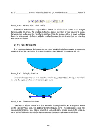 CDTC                   Centro de Difusão de Tecnologia e Conhecimento                Brasil/DF




Ilustração 42 - Barra do Modo Editar Pontos

   Nesta barra de ferramentas, alguns botões podem ser pressionados ou não. Seus compor-
tamentos são diferentes. As funções destes três botões permitem a você escolher o tipo de
tangente, que serão descritas no próximo capítulo. Eles são o sexto, sétimo e oitavo botões da
barra de ferramentas. As funcionalidades dos botões restantes serão descritas em relação a
exemplos de trabalho.


   Os Três Tipos de Tangente

   Três botões nesta barra de ferramentas permitem que você selecione os tipos de tangente e
converta de um tipo para outro. Apenas um desses botões pode ser pressionado por vez.




Ilustração 43 - Deﬁnição Simétrica

   Um dos botões permite que você trabalhe com uma tangente simétrica. Qualquer movimento
de uma das alças será feito simetricamente pelo outro.




Ilustração 44 - Tangente Assimétrica

   Outro desses botões permite que você diferencie os comprimentos das duas partes da tan-
gente. No desenho ao lado, você pode ver claramente que a curva é mais achatada no lado mais
comprido da tangente. Esse tipo de tangente é conhecido como junção suave. Este botão não
deve ser confundido com o anterior, já que suas representações são bastante similares.




                                              137
 