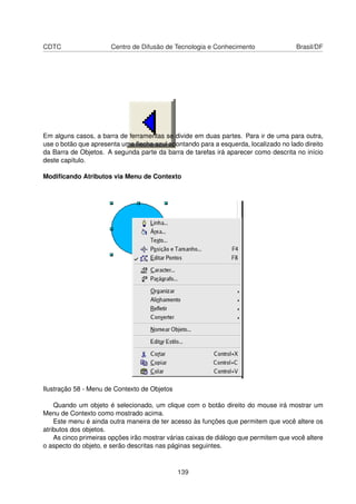 CDTC                   Centro de Difusão de Tecnologia e Conhecimento                 Brasil/DF




Em alguns casos, a barra de ferramentas se divide em duas partes. Para ir de uma para outra,
use o botão que apresenta uma ﬂecha azul apontando para a esquerda, localizado no lado direito
da Barra de Objetos. A segunda parte da barra de tarefas irá aparecer como descrita no início
deste capítulo.

Modiﬁcando Atributos via Menu de Contexto




Ilustração 58 - Menu de Contexto de Objetos

    Quando um objeto é selecionado, um clique com o botão direito do mouse irá mostrar um
Menu de Contexto como mostrado acima.
    Este menu é ainda outra maneira de ter acesso às funções que permitem que você altere os
atributos dos objetos.
    As cinco primeiras opções irão mostrar várias caixas de diálogo que permitem que você altere
o aspecto do objeto, e serão descritas nas páginas seguintes.



                                              139
 