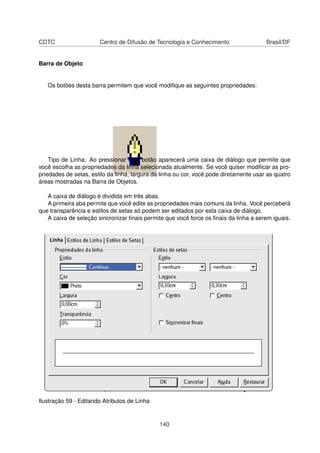 CDTC                   Centro de Difusão de Tecnologia e Conhecimento                   Brasil/DF


Barra de Objeto


   Os botões desta barra permitem que você modiﬁque as seguintes propriedades:




    Tipo de Linha: Ao pressionar este botão aparecerá uma caixa de diálogo que permite que
você escolha as propriedades da linha selecionada atualmente. Se você quiser modiﬁcar as pro-
priedades de setas, estilo da linha, largura da linha ou cor, você pode diretamente usar as quatro
áreas mostradas na Barra de Objetos.

   A caixa de diálogo é dividida em três abas.
   A primeira aba permite que você edite as propriedades mais comuns da linha. Você perceberá
que transparência e estilos de setas só podem ser editados por esta caixa de diálogo.
   A caixa de seleção sincronizar ﬁnais permite que você force os ﬁnais da linha a serem iguais.




Ilustração 59 - Editando Atributos de Linha


                                               140
 