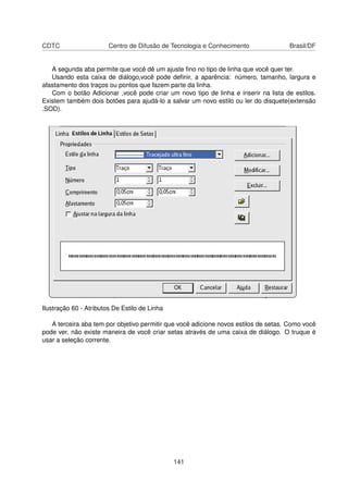 CDTC                    Centro de Difusão de Tecnologia e Conhecimento               Brasil/DF


   A segunda aba permite que você dê um ajuste ﬁno no tipo de linha que você quer ter.
   Usando esta caixa de diálogo,você pode deﬁnir, a aparência: número, tamanho, largura e
afastamento dos traços ou pontos que fazem parte da linha.
   Com o botão Adicionar ,você pode criar um novo tipo de linha e inserir na lista de estilos.
Existem também dois botões para ajudá-lo a salvar um novo estilo ou ler do disquete(extensão
.SOD).




Ilustração 60 - Atributos De Estilo de Linha

   A terceira aba tem por objetivo permitir que você adicione novos estilos de setas. Como você
pode ver, não existe maneira de você criar setas através de uma caixa de diálogo. O truque é
usar a seleção corrente.




                                               141
 