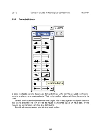 CDTC                   Centro de Difusão de Tecnologia e Conhecimento                Brasil/DF


7.3.2   Barra de Objetos




O botão localizado à direita da caixa de diálogo Estilo de Linha permite que você escolha dire-
tamente a seta em uma pequena janela. Você pode escolher cada uma independentemente da
outra.
   Se você precisa usar freqüentemente esta função, não se esqueça que você pode destacar
esta janela, clicando nela com o botão do mouse e arrastando-a para um novo local. Desta
maneira ela permanecerá visível na área de trabalho.
   Se você adicionar uma nova seta, ela aparecerá na lista.




                                             143
 