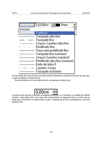 CDTC                   Centro de Difusão de Tecnologia e Conhecimento                Brasil/DF




O menu Estilo de Linha permite que você escolha diretamente o estilo de linha sem ter que abrir
a caixa de diálogo correspondente.
   Se você adicionar um novo estilo de linha, ele aparecerá neste menu.




A próxima área permite a escolha da espessura da linha e é mostrada na unidade de medida
corrente. Você pode entrar com esse valor manualmente na respectiva área ou então usar as
setas para incrementar ou decrementar o valor. A espessura de 0cm corresponde a uma linha
bastante ﬁnal




                                             144
 
