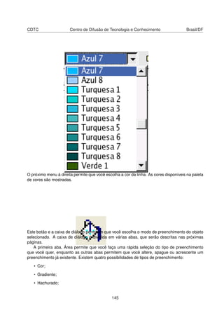 CDTC                   Centro de Difusão de Tecnologia e Conhecimento                 Brasil/DF




O próximo menu à direita permite que você escolha a cor da linha. As cores disponíveis na paleta
de cores são mostradas.




Este botão e a caixa de diálogo permitem que você escolha o modo de preenchimento do objeto
selecionado. A caixa de diálogo é dividida em várias abas, que serão descritas nas próximas
páginas.
   A primeira aba, Área permite que você faça uma rápida seleção do tipo de preenchimento
que você quer, enquanto as outras abas permitem que você altere, apague ou acrescente um
preenchimento já existente. Existem quatro possibilidades de tipos de preenchimento:

   • Cor;

   • Gradiente;

   • Hachurado;


                                              145
 