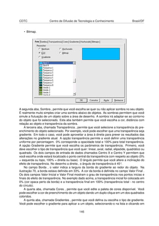 CDTC                    Centro de Difusão de Tecnologia e Conhecimento                    Brasil/DF


   • Bitmap.




A segunda aba, Sombra , permite que você escolha se quer ou não aplicar sombra no seu objeto.
É realmente muito simples criar uma sombra abaixo de objetos. As sombras permitem que você
simule a ﬂutuação de um objeto sobre a área de desenho. A sombra irá adaptar-se ao contorno
do objeto que foi selecionado. Esta aba também permite que você escolha a cor, distância com
relação ao objeto e transparência da sombra.
    A terceira aba, chamada Transparência , permite que você selecione a transparência do pre-
enchimento do objeto selecionado. Por exemplo, você pode escolher que uma transparência seja
gradiente. Em todo o caso, você pode aproveitar a área à direita para prever os resultados das
alterações no gradiente atual. A opção transparência permite a você deﬁnir uma transparência
uniforme por percentagem. 0% corresponde a opacidade total e 100% para total transparência.
A opção Gradiente permite que você escolha os parâmetros de transparência. Primeiro, você
deve escolher o tipo de transparência que você quer: linear, axial, radial, elipsóide, quadrático ou
quadrado. Os dois campos de entrada de dados chamados Centro X e Centro Y permitem que
você escolha onde estará localizado o ponto central da transparência com respeito ao objeto (0%
= esquerda ou topo, 100% = direita ou base). O ângulo permite que você altere a inclinação do
efeito de transparência. No desenho a direita , o ângulo de transparência é 45°.
    No campo Borda , o valor indica a largura da borda do gradiente ao redor do objeto. Na
ilustração 70, a borda estava deﬁnida em 33%. A cor da borda é deﬁnida no campo Valor Final .
Os dois campos Valor Inicial e Valor Final mostram o grau de transparência nos pontos inicias e
ﬁnais do efeito de transparência. No exemplo dado acima, a transparência inicial foi colocada em
0% (cor opaca perto da borda) e a transparência ﬁnal em 100% (transparência total - no centro
do círculo).
    A quarta aba, chamada Cores , permite que você edite a paleta de cores disponível. Você
pode escolher a cor de preenchimento de um objeto dando um duplo-clique em um dos quadrados
coloridos.
    A quinta aba, chamada Gradientes , permite que você deﬁna ou escolha o tipo de gradiente.
Você pode escolher o gradiente para aplicar a um objeto, selecionando-o na lista e clicando em

                                                146
 