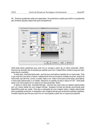 CDTC                    Centro de Difusão de Tecnologia e Conhecimento                   Brasil/DF


Ok . Diversos gradientes estão pré-registrados. Os parâmetros usados para deﬁnir os gradientes
são similares àqueles disponíveis para transparência.




Você pode salvar gradientes que você cria ou carrega a partir de um disco (extensão .SOG).
Arquivos de exemplo são fornecidos por padrão junto com o OpenOfﬁce (moderne.sog and clas-
sique.sog for example).
    A sexta aba, chamada Hachurado , permite que você deﬁna o padrão de um hachurado. Tudo
o que você tem que fazer é indicar o afastamento entre as linhas(na unidade corrente), ângulo do
hachurado, tipo de linha, (única, cruzada, triplo) e cor. Assim como para outras abas, para aplicar
o hachurado selecionado a um objeto, selecione um padrão na lista e clique em OK . Você pode
salvar e ler hachurados de um arquivo em disco(extensão .SOH).
    A sétima e última aba, chamada Bitmaps , permite que você cubra os objetos selecionados
com um motivo obtido de uma imagem bitmap. Qualquer formato de bitmap reconhecido pelo
OpenOfﬁce pode ser usado. Para que a colocação de uma imagem sobre o objeto selecionado
tenha qualidade suﬁciente, é necessário usar imagens bitmap que contenham padrões repetidos.
O botão Importar permite que você crie um novo padrão a partir de um arquivo já existente.




                                               147
 