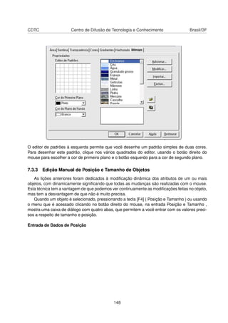 CDTC                  Centro de Difusão de Tecnologia e Conhecimento                Brasil/DF




O editor de padrões à esquerda permite que você desenhe um padrão simples de duas cores.
Para desenhar este padrão, clique nos vários quadrados do editor, usando o botão direito do
mouse para escolher a cor de primeiro plano e o botão esquerdo para a cor de segundo plano.

7.3.3 Edição Manual de Posição e Tamanho de Objetos
   As lições anteriores foram dedicados à modiﬁcação dinâmica dos atributos de um ou mais
objetos, com dinamicamente signiﬁcando que todas as mudanças são realizadas com o mouse.
Esta técnica tem a vantagem de que podemos ver continuamente as modiﬁcações feitas no objeto,
mas tem a desvantagem de que não é muito precisa.
   Quando um objeto é selecionado, pressionando a tecla [F4] ( Posição e Tamanho ) ou usando
o menu que é acessado clicando no botão direito do mouse, na entrada Posição e Tamanho ,
mostra uma caixa de diálogo com quatro abas, que permitem a você entrar com os valores preci-
sos a respeito de tamanho e posição.

Entrada de Dados de Posição




                                            148
 