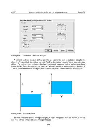 CDTC                   Centro de Difusão de Tecnologia e Conhecimento                Brasil/DF




Ilustração 83 - Entrada de Dados de Posição

    A primeira parte da caixa de diálogo permite que você entre com os dados de posição dos
eixos X e Y na unidade de medida corrente. Você também pode indicar o ponto base para este
objeto. Por padrão, o ponto base é localizado no topo à esquerda (veja a parte esquerda da
ilustração 84). Se você mover o ponto base para a base à esquerda, as mesmas coordenadas X,
Y serão correspondentes à um objeto posicionado como indica o lado direito da ilustração 84.




Ilustração 84 - Pontos de Base

   Se você selecionar a caixa Proteger/Posição , o objeto não poderá mais ser movido, a não ser
que você retire a seleção da caixa Proteger/Posição .

                                              149
 