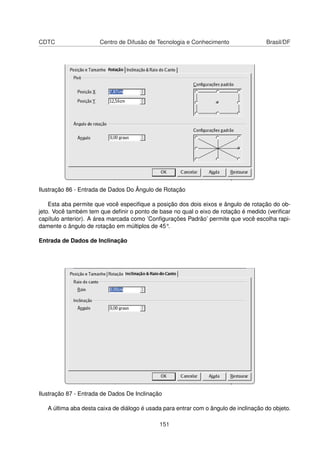 CDTC                  Centro de Difusão de Tecnologia e Conhecimento                  Brasil/DF




Ilustração 86 - Entrada de Dados Do Ângulo de Rotação

    Esta aba permite que você especiﬁque a posição dos dois eixos e ângulo de rotação do ob-
jeto. Você também tem que deﬁnir o ponto de base no qual o eixo de rotação é medido (veriﬁcar
capítulo anterior). A área marcada como ’Conﬁgurações Padrão’ permite que você escolha rapi-
damente o ângulo de rotação em múltiplos de 45°.

Entrada de Dados de Inclinação




Ilustração 87 - Entrada de Dados De Inclinação

   A última aba desta caixa de diálogo é usada para entrar com o ângulo de inclinação do objeto.

                                             151
 