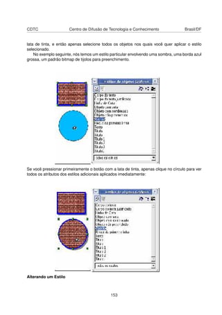 CDTC                   Centro de Difusão de Tecnologia e Conhecimento                Brasil/DF


lata de tinta, e então apenas selecione todos os objetos nos quais você quer aplicar o estilo
selecionado.
    No exemplo seguinte, nós temos um estilo particular envolvendo uma sombra, uma borda azul
grossa, um padrão bitmap de tijolos para preenchimento.




Se você pressionar primeiramente o botão com a lata de tinta, apenas clique no círculo para ver
todos os atributos dos estilos adicionais aplicados imediatamente:




Alterando um Estilo



                                             153
 