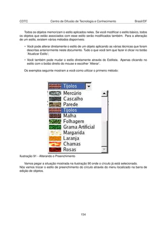 CDTC                   Centro de Difusão de Tecnologia e Conhecimento                Brasil/DF


   Todos os objetos memorizam o estilo aplicados neles. Se você modiﬁcar o estilo básico, todos
os objetos que estão associados com esse estilo serão modiﬁcados também. Para a alteração
de um estilo, existem vários métodos disponíveis:

   • Você pode alterar diretamente o estilo de um objeto aplicando as várias técnicas que foram
     descritas anteriormente neste documento. Tudo o que você tem que fazer é clicar no botão
     ’Atualizar Estilo’;

   • Você também pode mudar o estilo diretamente através do Estilista. Apenas clicando no
     estilo com o botão direito do mouse e escolher ’Alterar’.

   Os exemplos seguinte mostram a você como utilizar o primeiro método:




Ilustração 91 - Alterando o Preenchimento

   Vamos pegar a situação mostrada na ilustração 90 onde o círculo já está selecionado.
Nós vamos trocar o estilo de preenchimento do círculo através do menu localizado na barra de
edição de objetos.




                                             154
 