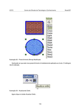 CDTC                    Centro de Difusão de Tecnologia e Conhecimento              Brasil/DF




Ilustração 92 - Preenchimento Bitmap Modiﬁcado

   Você pode ver que este novo preenchimento é imediatamente aplicado ao círculo. O retângulo
não foi alterado.




Ilustração 93 - Atualizando Estilo

   Agora clique no botão Atualizar Estilo .




                                              155
 