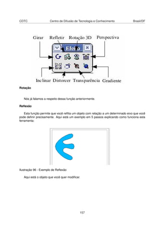 CDTC                  Centro de Difusão de Tecnologia e Conhecimento               Brasil/DF




Rotação


   Nós já falamos a respeito dessa função anteriormente.

Reﬂexão

    Esta função permite que você reﬂita um objeto com relação a um determinado eixo que você
pode deﬁnir precisamente. Aqui está um exemplo em 5 passos explicando como funciona esta
ferramenta:




Ilustração 96 - Exemplo de Reﬂexão

   Aqui está o objeto que você quer modiﬁcar.




                                            157
 