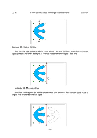 CDTC                   Centro de Difusão de Tecnologia e Conhecimento             Brasil/DF




Ilustração 97 - Eixo de Simetria

   Uma vez que você tenha clicado no botão ’reﬂetir’, um eixo vermelho de simetria com duas
alças aparecerá no centro do objeto. A reﬂexão irá ocorrer com relação a este eixo.




   Ilustração 98 - Movendo o Eixo

   O eixo de simetria pode ser movido arrastando-o com o mouse. Você também pode mudar o
ângulo dele arrastando uma das alças.




                                            158
 
